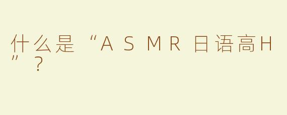 什么是“ASMR日语高H”？ 