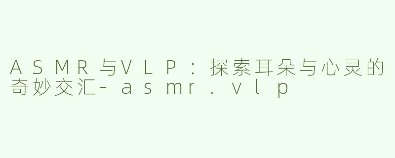 ASMR与VLP：探索耳朵与心灵的奇妙交汇-asmr.vlp