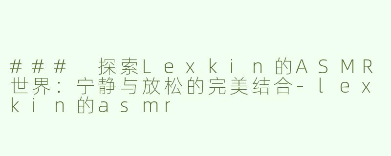 ### 探索Lexkin的ASMR世界：宁静与放松的完美结合-lexkin的asmr