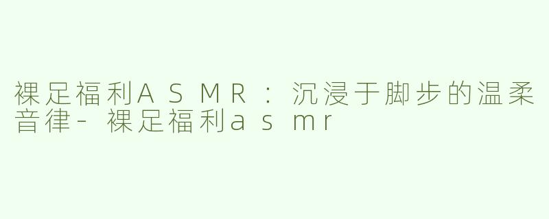 裸足福利ASMR：沉浸于脚步的温柔音律