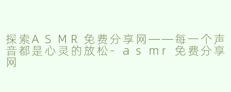 探索ASMR免费分享网——每一个声音都是心灵的放松-asmr免费分享网