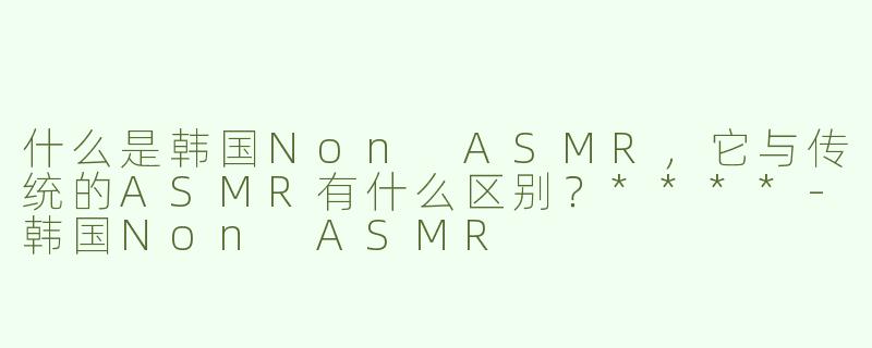 什么是韩国Non ASMR，它与传统的ASMR有什么区别？****