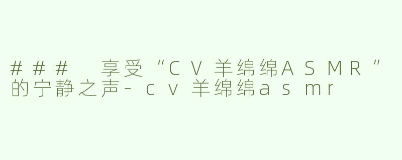 ### 享受“CV羊绵绵ASMR”的宁静之声-cv羊绵绵asmr