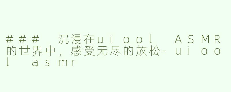 ### 沉浸在uiool ASMR的世界中，感受无尽的放松-uiool asmr