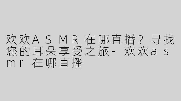 欢欢ASMR在哪直播？寻找您的耳朵享受之旅