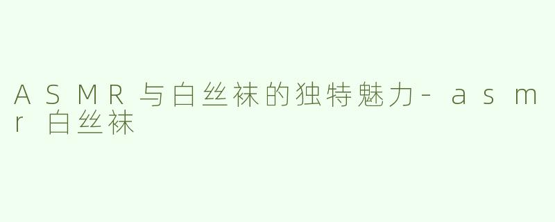 ASMR与白丝袜的独特魅力-asmr白丝袜