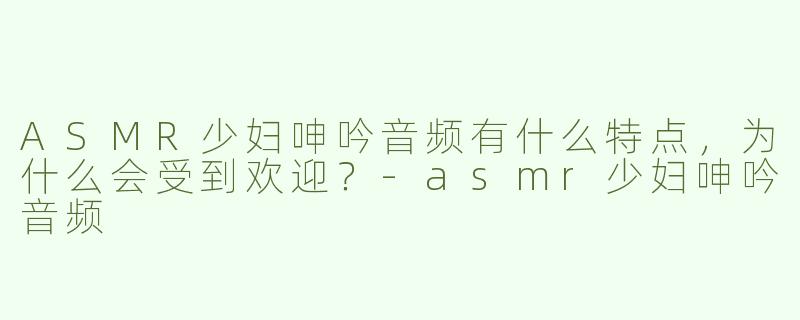 ASMR少妇呻吟音频有什么特点，为什么会受到欢迎？-asmr少妇呻吟音频