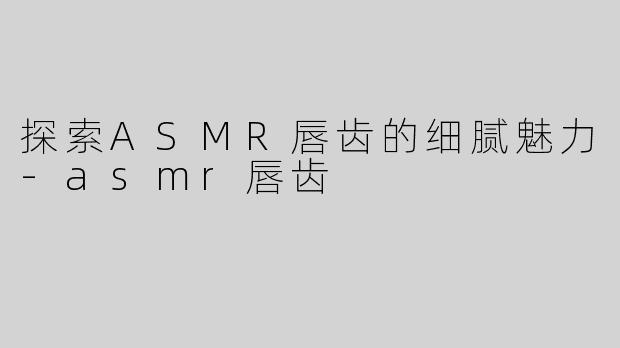 探索ASMR唇齿的细腻魅力-asmr唇齿