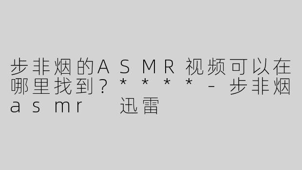 步非烟的ASMR视频可以在哪里找到？****