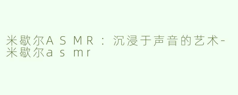 米歇尔ASMR：沉浸于声音的艺术-米歇尔asmr