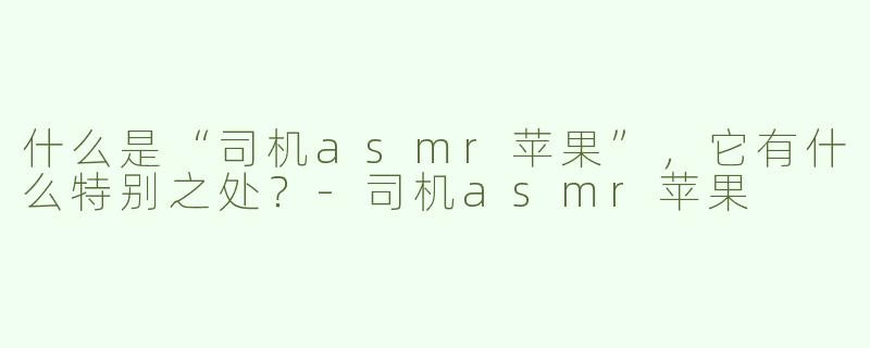 什么是“司机asmr苹果”，它有什么特别之处？