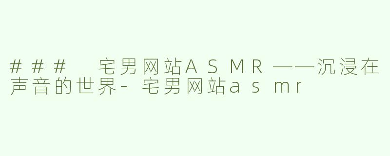 ### 宅男网站ASMR——沉浸在声音的世界-宅男网站asmr