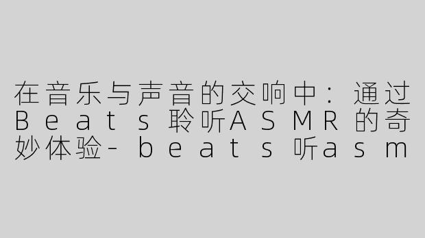 在音乐与声音的交响中：通过Beats聆听ASMR的奇妙体验-beats听asmr