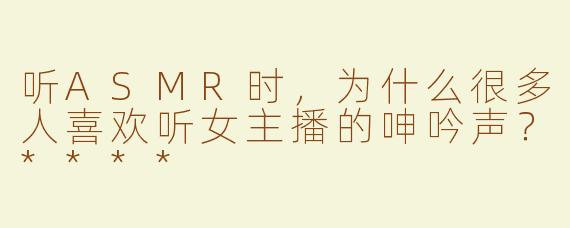 听ASMR时，为什么很多人喜欢听女主播的呻吟声？****