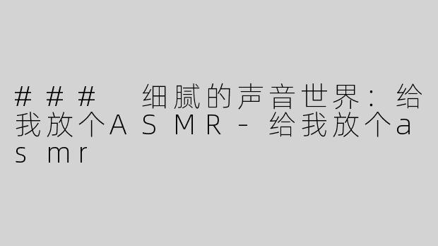### 细腻的声音世界：给我放个ASMR-给我放个asmr