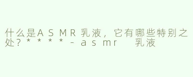 什么是ASMR乳液，它有哪些特别之处？****