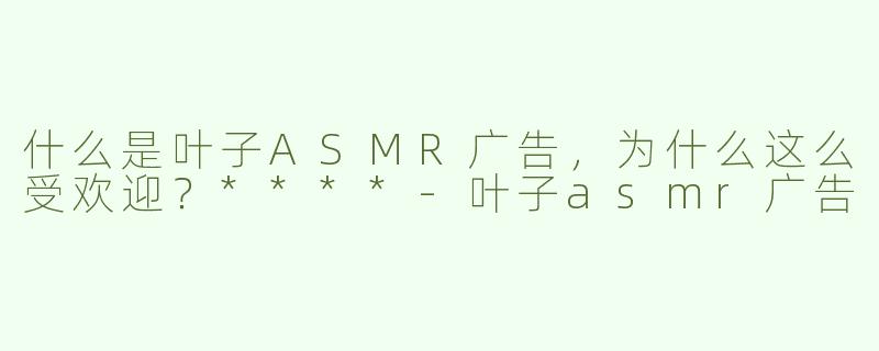 什么是叶子ASMR广告，为什么这么受欢迎？****