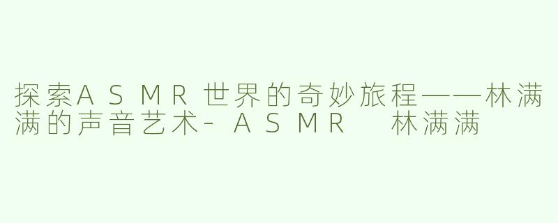 探索ASMR世界的奇妙旅程——林满满的声音艺术-ASMR 林满满