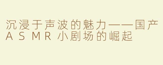 沉浸于声波的魅力——国产ASMR小剧场的崛起