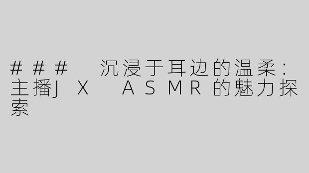 ### 沉浸于耳边的温柔：主播JX ASMR的魅力探索