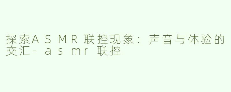 探索ASMR联控现象：声音与体验的交汇-asmr联控