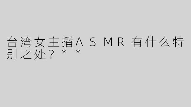 台湾女主播ASMR有什么特别之处？**
