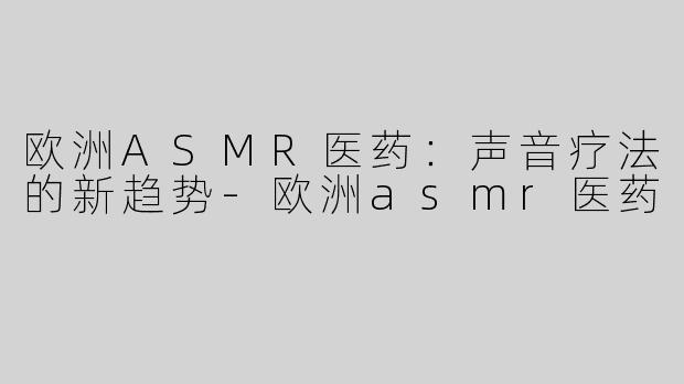 欧洲ASMR医药：声音疗法的新趋势-欧洲asmr医药