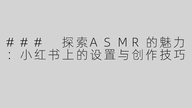 ### 探索ASMR的魅力：小红书上的设置与创作技巧