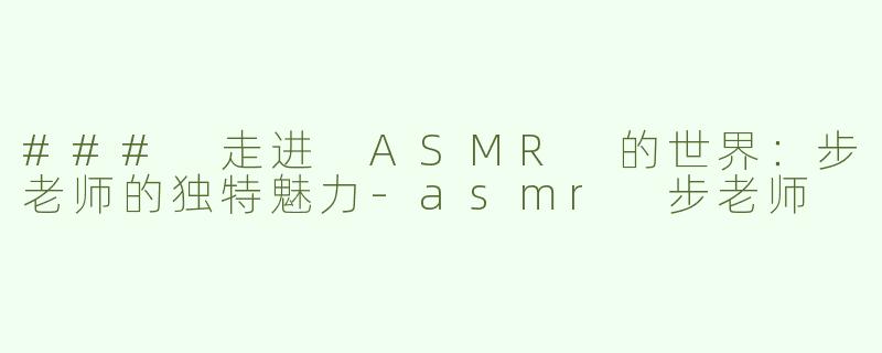 ### 走进 ASMR 的世界：步老师的独特魅力
