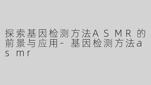 探索基因检测方法ASMR的前景与应用-基因检测方法asmr