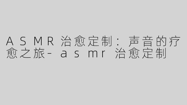 ASMR治愈定制：声音的疗愈之旅-asmr治愈定制