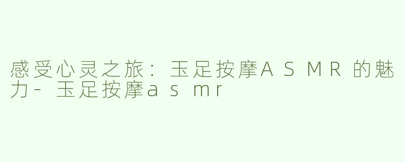 感受心灵之旅：玉足按摩ASMR的魅力-玉足按摩asmr