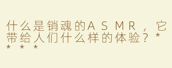 什么是销魂的ASMR，它带给人们什么样的体验？****