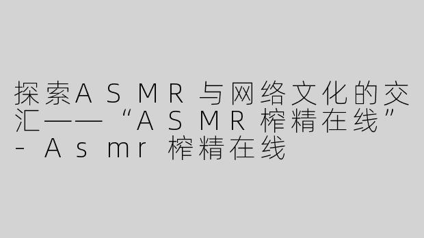 探索ASMR与网络文化的交汇——“ASMR榨精在线”-Asmr榨精在线