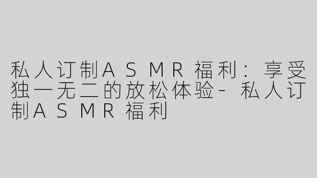 私人订制ASMR福利：享受独一无二的放松体验-私人订制ASMR福利