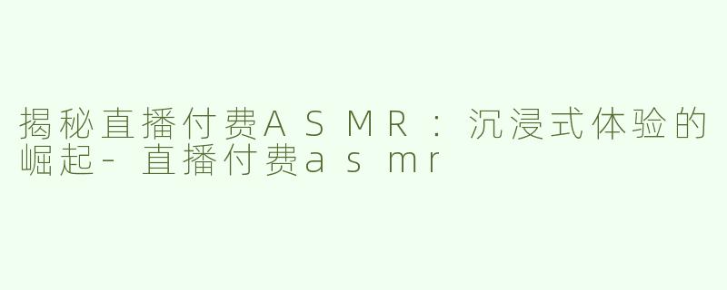 揭秘直播付费ASMR：沉浸式体验的崛起-直播付费asmr