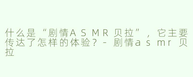 什么是“剧情ASMR贝拉”，它主要传达了怎样的体验？