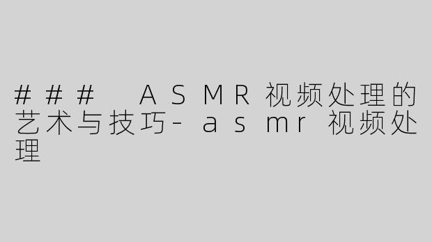 ### ASMR视频处理的艺术与技巧-asmr视频处理