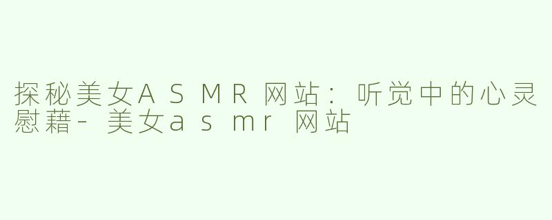 探秘美女ASMR网站：听觉中的心灵慰藉-美女asmr网站