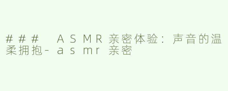 ### ASMR亲密体验：声音的温柔拥抱