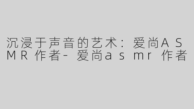 沉浸于声音的艺术：爱尚ASMR作者-爱尚asmr作者