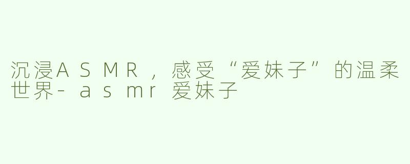沉浸ASMR，感受“爱妹子”的温柔世界-asmr爱妹子