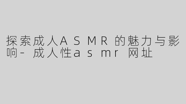 探索成人ASMR的魅力与影响-成人性asmr网址