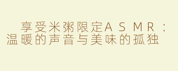  享受米粥限定ASMR：温暖的声音与美味的孤独