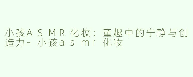 小孩ASMR化妆：童趣中的宁静与创造力-小孩asmr化妆