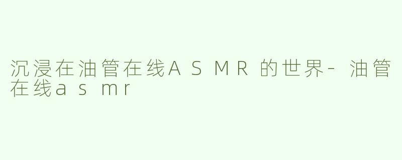 沉浸在油管在线ASMR的世界-油管在线asmr