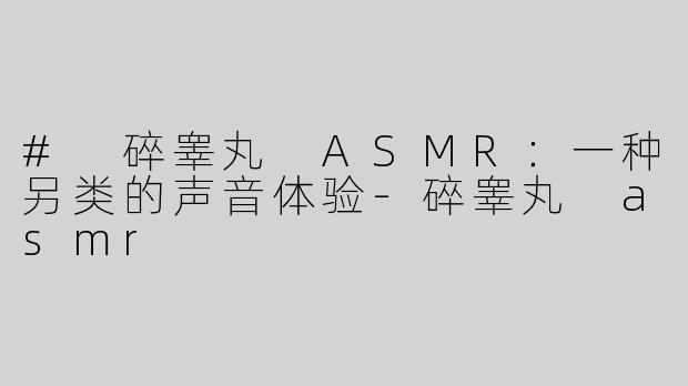 # 碎睾丸 ASMR：一种另类的声音体验-碎睾丸 asmr