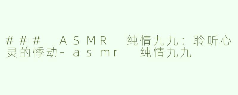 ### ASMR 纯情九九：聆听心灵的悸动-asmr 纯情九九