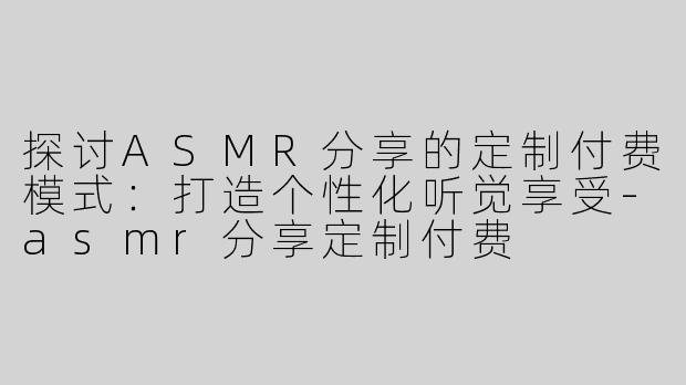 探讨ASMR分享的定制付费模式：打造个性化听觉享受-asmr分享定制付费