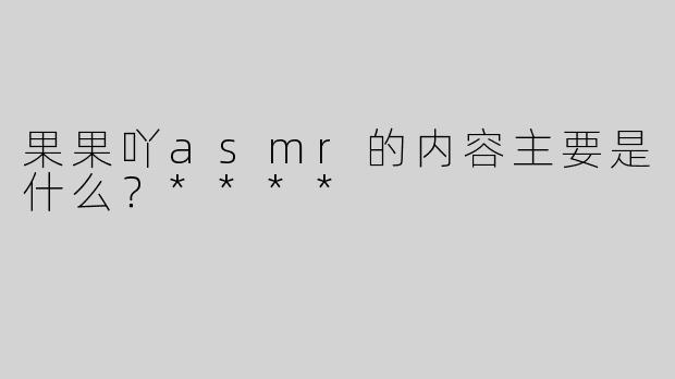 果果吖asmr的内容主要是什么？****